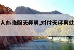 什么女人能降服天秤男,对付天秤男就一个办法